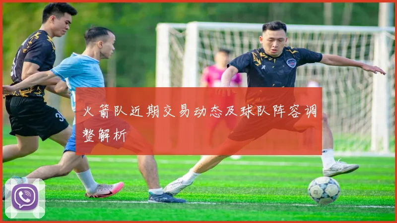 火箭队近期交易动态及球队阵容调整解析