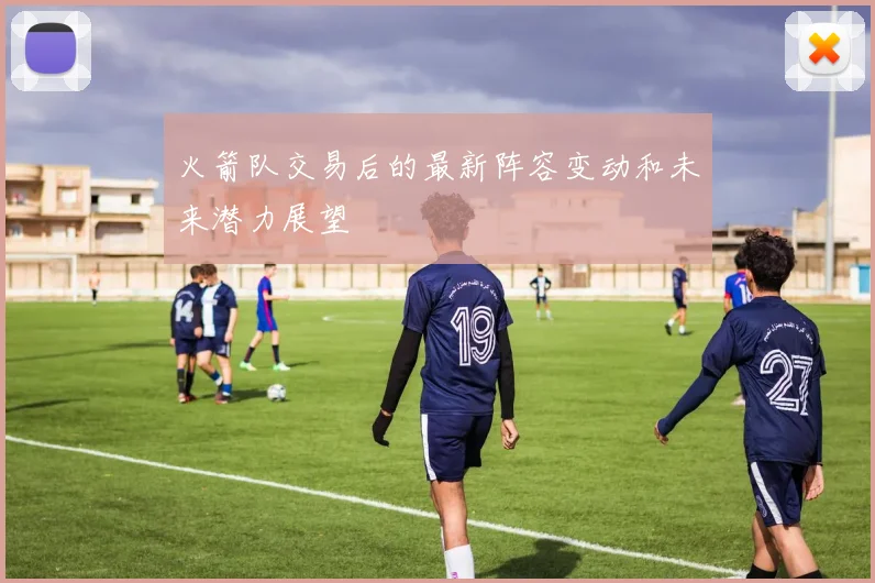 火箭队交易后的最新阵容变动和未来潜力展望