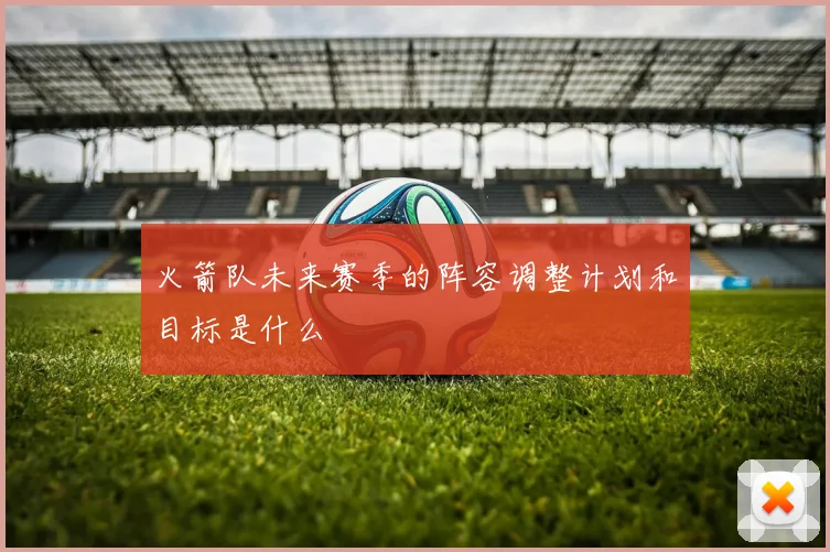 火箭队未来赛季的阵容调整计划和目标是什么