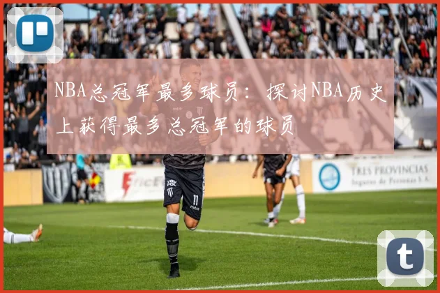 NBA总冠军最多球员：探讨NBA历史上获得最多总冠军的球员